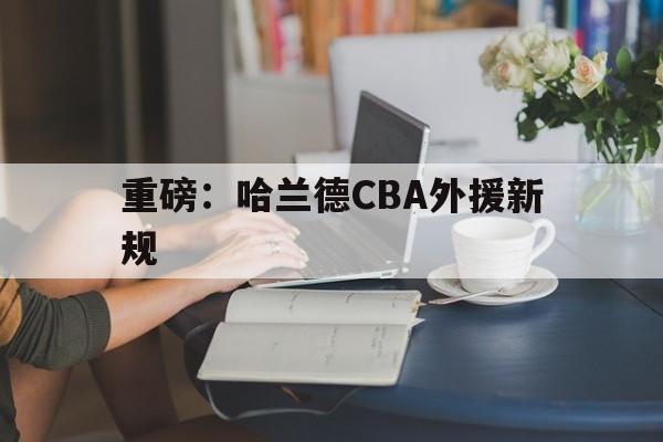 重磅：哈兰德CBA外援新规(哈兰德为啥叫魔人布欧)